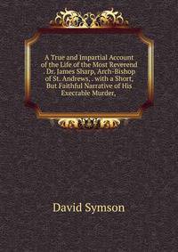 A True and Impartial Account of the Life of the Most Reverend . Dr. James Sharp, Arch-Bishop of St. Andrews, . with a Short, But Faithful Narrative of His Execrable Murder, .