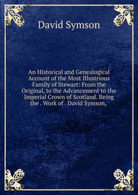 An Historical and Genealogical Account of the Most Illustrious Family of Stewart: From the Original, to the Advancement to the Imperial Crown of Scotland. Being the . Work of . David Symson, .