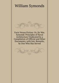 Facts Versus Fiction: Or, Sir Wm. Symonds' Principles of Naval Architecture Vindicated by a Compilation of Official and Other Documents; with Intr. Remarks, by One Who Has Served