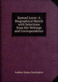 Samuel Lover: A Biographical Sketch with Selections from His Writings and Correspondence