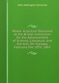 Waste: A Lecture Delivered at the Bristol Institution for the Advancement of Science, Literature, and the Arts, On Tuesday, February the 10Th, 1863