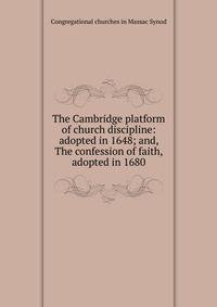 The Cambridge platform of church discipline: adopted in 1648; and, The confession of faith, adopted in 1680