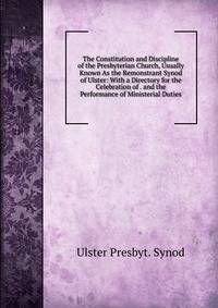 The Constitution and Discipline of the Presbyterian Church, Usually Known As the Remonstrant Synod of Ulster: With a Directory for the Celebration of . and the Performance of Ministerial Duties