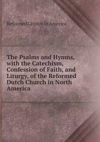 The Psalms and Hymns, with the Catechism, Confession of Faith, and Liturgy, of the Reformed Dutch Church in North America