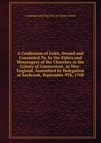 A Confession of Faith, Owned and Consented To, by the Elders and Messengers of the Churches in the Colony of Connecticut, in New-England, Assembled by Delegation at Saybrook, September 9Th, 1708