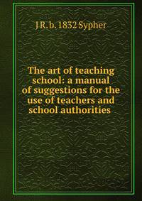 The art of teaching school: a manual of suggestions for the use of teachers and school authorities .