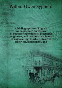 A bibliography on "English for engineers," for the use of engineering students, practicing engineers, and teachers in schools of engineering, to which . in civil, electrical, mechanical, and