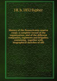 History of the Pennsylvania reserve corps: a complete record of the organization; and of the different companies, regiments and brigades; containing . together with biographical sketches of offi