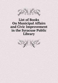 List of Books On Municipal Affairs and Civic Improvement in the Syracuse Public Library