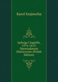 Jadwiga I Jagiello, 1374-1413: Opowiadanaie Historyczne (Polish Edition)