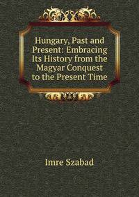 Hungary, Past and Present: Embracing Its History from the Magyar Conquest to the Present Time