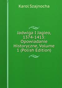 Jadwiga I Jagieo, 1374-1413: Opowiadanie Historyczne, Volume 1 (Polish Edition)