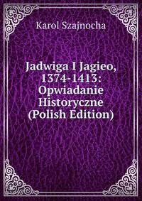 Jadwiga I Jagieo, 1374-1413: Opwiadanie Historyczne (Polish Edition)