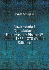 Roztrzsania I Opowiadania Historyczne: Pisane W Latach 1866-1870 (Polish Edition)