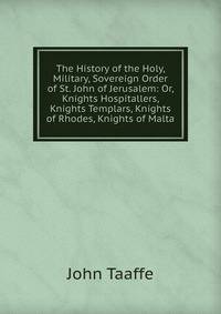 The History of the Holy, Military, Sovereign Order of St. John of Jerusalem: Or, Knights Hospitallers, Knights Templars, Knights of Rhodes, Knights of Malta