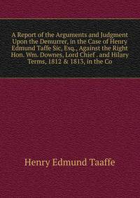 A Report of the Arguments and Judgment Upon the Demurrer, in the Case of Henry Edmund Taffe Sic, Esq., Against the Right Hon. Wm. Downes, Lord Chief . and Hilary Terms, 1812 &amp; 1813, in the Co