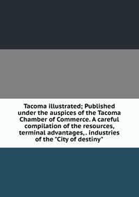 Tacoma illustrated; Published under the auspices of the Tacoma Chamber of Commerce. A careful compilation of the resources, terminal advantages, . industries of the "City of destiny"