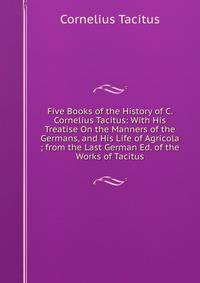 Five Books of the History of C. Cornelius Tacitus: With His Treatise On the Manners of the Germans, and His Life of Agricola ; from the Last German Ed. of the Works of Tacitus