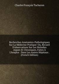 Recherches Anatomico-Pathologiques Sur La M?decine Pratique: Ou, Recueil D'observations Sur Les Maladies Aigues Et Chroniques, Faites ? L'hospice . Dans Les Autres H?pitaux . (French Edition)