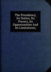 The Presidency, Its Duties, Its Powers, Its Opportunities And Its Limitations;