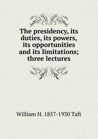 The presidency, its duties, its powers, its opportunities and its limitations; three lectures