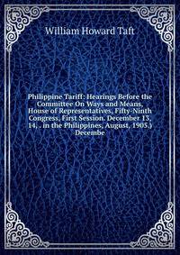 Philippine Tariff: Hearings Before the Committee On Ways and Means, House of Representatives, Fifty-Ninth Congress, First Session. December 13, 14, . in the Philippines, August, 1905.) Decembe
