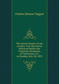 The moral mission of our country. Two discourses delivered before the Unitarian Christians, of Charleston, S.C. on Sunday, July 3d, 1853