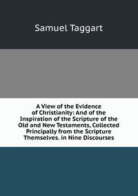 A View of the Evidence of Christianity: And of the Inspiration of the Scripture of the Old and New Testaments, Collected Principally from the Scripture Themselves. in Nine Discourses