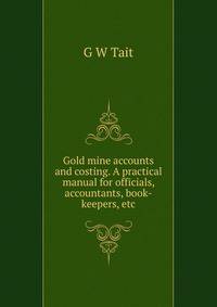 Gold mine accounts and costing. A practical manual for officials, accountants, book-keepers, etc