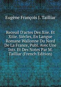 Receuil D'actes Des Xiie. Et Xiiie. Si?cles, En Langue Romane Wallonne Du Nord De La France, Publ. Avec Une Intr. Et Des Notes Par M. Tailliar (French Edition)