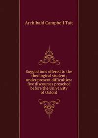 Suggestions offered to the theological student, under present difficulties: five discourses preached before the University of Oxford