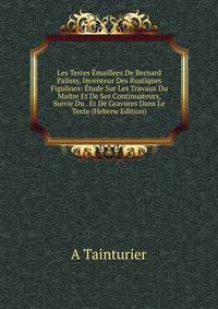Les Terres Emaillees De Bernard Palissy, Inventeur Des Rustiques Figulines: Etude Sur Les Travaux Du Maitre Et De Ses Continuateurs, Suivie Du . Et De Gravures Dans Le Texte (Hebrew Edition)