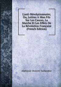 L'anti-R?volutionnaire; Ou, Lettres ? Mon Fils Sur Les Causes, La Marche Et Les Effets De La R?volution Fran?aise (French Edition)