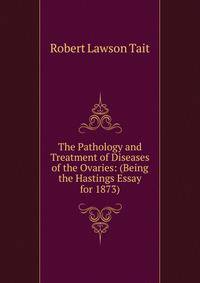The Pathology and Treatment of Diseases of the Ovaries: (Being the Hastings Essay for 1873).