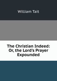 The Christian Indeed: Or, the Lord's Prayer Expounded