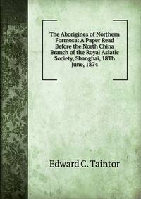 The Aborigines of Northern Formosa: A Paper Read Before the North China Branch of the Royal Asiatic Society, Shanghai, 18Th June, 1874