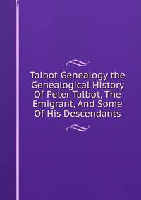 Talbot Genealogy the Genealogical History Of Peter Talbot, The Emigrant, And Some Of His Descendants