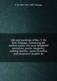 Life and teachings of Rev. T. De Witt Talmage, containing the noblest truths; the most delightful narratives; poetic imageries; striking similes; . gems of pathos and eloquence; graphic de