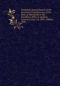 Twentieth Annual Report of the Insurance Commissioner of the State of Maryland, to His Excellency, Elihu E. Jackson, Governor, June 1st, 1891. Volume 1892