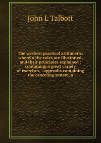 The western practical arithmetic: wherein the rules are illustrated, and their principles explained : containing a great variety of exercises, . appendix containing the canceling system, a