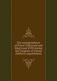 The correspondence of Prince Talleyrand and King Louis XVIII during the Congress of Vienna (hitherto unpublished)