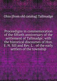 Proceedigns in commemoration of the fiftieth anniversary of the settlement of Tallmadge; with the historical discourses of Hon. E. N. Sill and Rev. L. . of the early settlers of the township