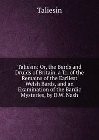 Taliesin: Or, the Bards and Druids of Britain. a Tr. of the Remains of the Earliest Welsh Bards, and an Examination of the Bardic Mysteries, by D.W. Nash