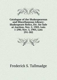 Catalogue of the Shakespearean and Miscellaneous Library: Shakespeare Relics, Etc. for Sale at Auction, Nov. 2, 1905, Lots 1-290; Nov. 3, 1905, Lots 291-582