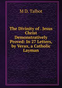 The Divinity of . Jesus Christ Demonstratively Proved: In 27 Letters, by Verax, a Catholic Layman