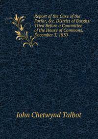 Report of the Case of the Forfar, &amp;c. District of Burghs: Tried Before a Committee of the House of Commons, December 3, 1830