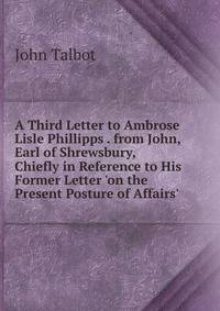 A Third Letter to Ambrose Lisle Phillipps . from John, Earl of Shrewsbury, Chiefly in Reference to His Former Letter 'on the Present Posture of Affairs'.