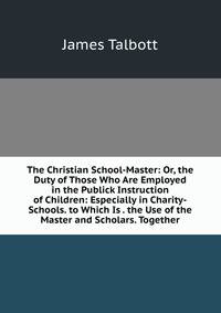 The Christian School-Master: Or, the Duty of Those Who Are Employed in the Publick Instruction of Children: Especially in Charity-Schools. to Which Is . the Use of the Master and Scholars. Together