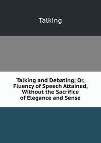 Talking and Debating; Or, Fluency of Speech Attained, Without the Sacrifice of Elegance and Sense
