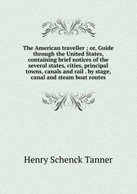 The American traveller ; or, Guide through the United States, containing brief notices of the several states, cities, principal towns, canals and rail . by stage, canal and steam boat routes